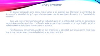 El “yo” y el “nosotros”
En algunas sociedades se le otorga mayor valore a los aspectos que diferencian a un individuo de
los otros (“la identidad del yo”), que a las cuestiones que lo asemejan a los otros, a la “identidad del
nosotros”.
Cada vez cobra mas importancia el “yo individuo”; pero en la antigüedad, cuando las personas se
organizaban en clanes o tribus o el Estado tenía un papel predominante en la organización social, el
referente central de los seres humanos era el nosotros.
Para los yaquis, por ejemplo, puede ser más importante la identidad que tengan como etnia yaqui
que la que puedan tener como individuos en la sociedad mexicana.
 