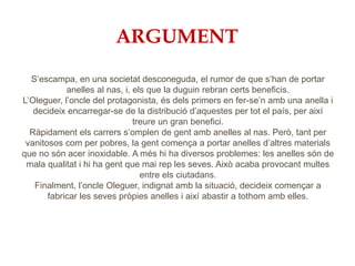 ARGUMENT
S’escampa, en una societat desconeguda, el rumor de que s’han de portar
anelles al nas, i, els que la duguin rebran certs beneficis.
L’Oleguer, l’oncle del protagonista, és dels primers en fer-se’n amb una anella i
decideix encarregar-se de la distribució d’aquestes per tot el país, per així
treure un gran benefici.
Ràpidament els carrers s’omplen de gent amb anelles al nas. Però, tant per
vanitosos com per pobres, la gent comença a portar anelles d’altres materials
que no són acer inoxidable. A més hi ha diversos problemes: les anelles són de
mala qualitat i hi ha gent que mai rep les seves. Això acaba provocant multes
entre els ciutadans.
Finalment, l’oncle Oleguer, indignat amb la situació, decideix començar a
fabricar les seves pròpies anelles i així abastir a tothom amb elles.
 