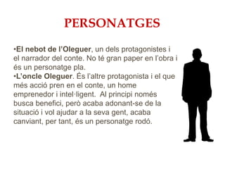 PERSONATGES
•El nebot de l’Oleguer, un dels protagonistes i
el narrador del conte. No té gran paper en l’obra i
és un personatge pla.
•L’oncle Oleguer. És l’altre protagonista i el que
més acció pren en el conte, un home
emprenedor i intel·ligent. Al principi només
busca benefici, però acaba adonant-se de la
situació i vol ajudar a la seva gent, acaba
canviant, per tant, és un personatge rodó.
 