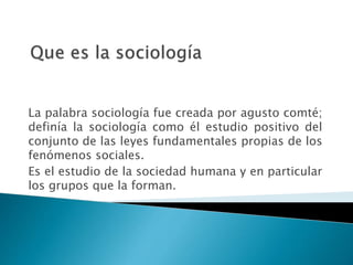 La palabra sociología fue creada por agusto comté;
definía la sociología como él estudio positivo del
conjunto de las leyes fundamentales propias de los
fenómenos sociales.
Es el estudio de la sociedad humana y en particular
los grupos que la forman.
 