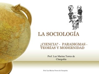 LA SOCIOLOGÍA ¿CIENCIA? -  PARADIGMAS - TEORÍAS Y MODERNIDAD Prof. Luz Marina Torres de Chargoñia 