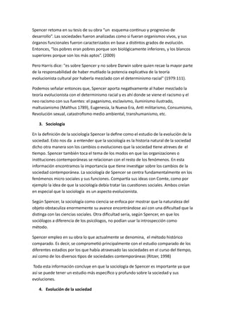 Spencer retoma en su tesis de su obra “un esquema continuo y progresivo de 
desarrollo”. Las sociedades fueron analizadas como si fueran organismos vivos, y sus 
órganos funcionales fueron caracterizados en base a distintos grados de evolución. 
Entonces, “los pobres eran pobres porque son biológicamente inferiores, y los blancos 
superiores porque son los más aptos”. (2009) 
Pero Harris dice: "es sobre Spencer y no sobre Darwin sobre quien recae la mayor parte 
de la responsabilidad de haber mutilado la potencia explicativa de la teoría 
evolucionista cultural por haberla mezclado con el determinismo racial" (1979:111). 
Podemos señalar entonces que, Spencer aporta negativamente al haber mezclado la 
teoría evolucionista con el determinismo racial y es ahí donde se viene el racismo y el 
neo racismo con sus fuentes: el paganismo, esclavismo, iluminismo ilustrado, 
maltusianismo (Malthus 1789), Eugenesia, la Nueva Era, Anti militarismo, Consumismo, 
Revolución sexual, catastrofismo medio ambiental, transhumanismo, etc. 
3. Sociología 
En la definición de la sociología Spencer la define como el estudio de la evolución de la 
sociedad. Esto nos da a entender que la sociología es la historia natural de la sociedad 
dicho otra manera son los cambios o evoluciones que la sociedad tiene atreves de el 
tiempo. Spencer también toca el tema de los modos en que las organizaciones o 
instituciones contemporáneas se relacionan con el resto de los fenómenos. En esta 
información encontramos la importancia que tiene investigar sobre los cambios de la 
sociedad contemporánea. La sociología de Spencer se centra fundamentalmente en los 
fenómenos micro sociales y sus funciones. Compartía sus ideas con Comte, como por 
ejemplo la idea de que la sociología debía tratar las cuestiones sociales. Ambos creían 
en especial que la sociología es un aspecto evolucionista. 
Según Spencer, la sociología como ciencia se enfoca por mostrar que la naturaleza del 
objeto obstaculiza enormemente su avance encontrándose así con una dificultad que la 
distinga con las ciencias sociales. Otra dificultad sería, según Spencer, en que los 
sociólogos a diferencia de los psicólogos, no podían usar la introspección como 
método. 
Spencer empleo en su obra lo que actualmente se denomina, el método histórico 
comparado. Es decir, se comprometió principalmente con el estudio comparado de los 
diferentes estadios por los que había atravesado las sociedades en el curso del tiempo, 
así como de los diversos tipos de sociedades contemporáneas (Ritzer, 1998) 
Toda esta información concluye en que la sociología de Spencer es importante ya que 
así se puede tener un estudio más específico y profundo sobre la sociedad y sus 
evoluciones. 
4. Evolución de la sociedad 
 