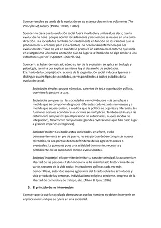 Spencer emplea su teoría de la evolución en su extensa obra en tres volúmenes The 
Principles of Society (1908a, 1908b, 1908c). 
Spencer no creía que la evolución social fuera inevitable y unilineal, es decir, que la 
evolución no tiene porque ocurrir forzadamente y no siempre se mueve en una única 
dirección. Las sociedades cambian constantemente en función de los cambios que se 
producen en su entorno, pero esos cambios no necesariamente tienen que ser 
evolucionistas: “Sólo de vez en cuando se produce un cambio en el entorno que inicia 
en el organismo una nueva alteración que da lugar a la formación de algo similar a una 
estructura superior” (Spencer, 1908: 95-96). 
Spencer tras haber demostrado cómo su ley de la evolución se aplica en biología y 
psicología, termina por explicar su misma ley al desarrollo de sociedades. 
El criterio de la complejidad creciente de la organización social induce a Spencer a 
distinguir cuatro tipos de sociedades, correspondientes a cuatro estadios de la 
evolución social. 
Sociedades simples: grupos nómadas, carentes de toda organización política, 
que viene la pesca y la caza. 
Sociedades compuestas: las sociedades van volviéndose más complejas a 
medida que se componen de grupos diferentes cada vez más numerosos y a 
medida que se jerarquizan; a medida que la política se organiza y diferencia, las 
funciones sociales económicas y sociales se multiplican. También están aquí las 
doblemente compuestas (multiplicación de autoridades, nuevos modos de 
integración), triplemente compuestas (grandes civilizaciones que han dado lugar 
a grandes imperios y religiones). 
Sociedad militar: Casi todas estas sociedades, en efecto, están 
permanentemente en pie de guerra, ya sea porque deben conquistar nuevos 
territorios, ya sea porque deben defenderse de los agresores reales o 
eventuales. La guerra es pues una actividad dominante, necesaria y 
permanente en las sociedades menos evolucionadas. 
Sociedad industrial: ella permite delimitar su carácter principal, la autonomía y 
libertad de las personas. Esta tendencia se ha manifestado históricamente en 
varios sectores de la vida social: instituciones políticas cada vez más 
democráticas, autoridad menos agobiante del Estado sobre las actividades y 
vida privada de las personas, individualismo religioso creciente, progreso de la 
libertad de comercio y de trabajo, etc. (Alban & Jijon, 1996). 
5. El principio de no intervención 
Spencer quería que la sociología demostrase que los hombres no deben intervenir en 
el proceso natural que se opera en una sociedad. 
 