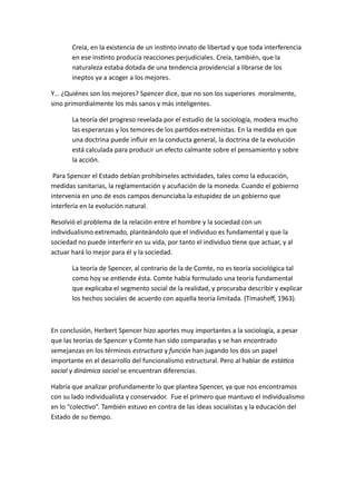 Creía, en la existencia de un instinto innato de libertad y que toda interferencia 
en ese instinto producía reacciones perjudiciales. Creía, también, que la 
naturaleza estaba dotada de una tendencia providencial a librarse de los 
ineptos ya a acoger a los mejores. 
Y… ¿Quiénes son los mejores? Spencer dice, que no son los superiores moralmente, 
sino primordialmente los más sanos y más inteligentes. 
La teoría del progreso revelada por el estudio de la sociología, modera mucho 
las esperanzas y los temores de los partidos extremistas. En la medida en que 
una doctrina puede influir en la conducta general, la doctrina de la evolución 
está calculada para producir un efecto calmante sobre el pensamiento y sobre 
la acción. 
Para Spencer el Estado debían prohibírseles actividades, tales como la educación, 
medidas sanitarias, la reglamentación y acuñación de la moneda. Cuando el gobierno 
intervenía en uno de esos campos denunciaba la estupidez de un gobierno que 
interfería en la evolución natural. 
Resolvió el problema de la relación entre el hombre y la sociedad con un 
individualismo extremado, planteándolo que el individuo es fundamental y que la 
sociedad no puede interferir en su vida, por tanto el individuo tiene que actuar, y al 
actuar hará lo mejor para él y la sociedad. 
La teoría de Spencer, al contrario de la de Comte, no es teoría sociológica tal 
como hoy se entiende ésta. Comte había formulado una teoría fundamental 
que explicaba el segmento social de la realidad, y procuraba describir y explicar 
los hechos sociales de acuerdo con aquella teoría limitada. (Timasheff, 1963). 
En conclusión, Herbert Spencer hizo aportes muy importantes a la sociología, a pesar 
que las teorías de Spencer y Comte han sido comparadas y se han encontrado 
semejanzas en los términos estructura y función han jugando los dos un papel 
importante en el desarrollo del funcionalismo estructural. Pero al hablar de estática 
social y dinámica social se encuentran diferencias. 
Habría que analizar profundamente lo que plantea Spencer, ya que nos encontramos 
con su lado individualista y conservador. Fue el primero que mantuvo el individualismo 
en lo “colectivo”. También estuvo en contra de las ideas socialistas y la educación del 
Estado de su tiempo. 
 