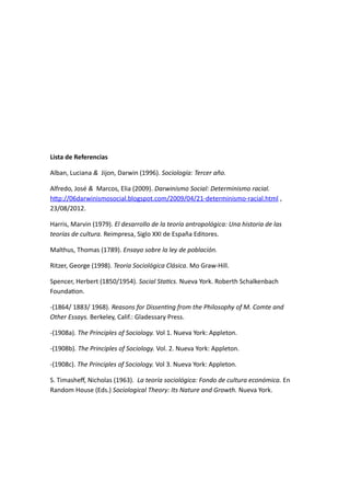 Lista de Referencias 
Alban, Luciana & Jijon, Darwin (1996). Sociología: Tercer año. 
Alfredo, José & Marcos, Elia (2009). Darwinismo Social: Determinismo racial. 
http://06darwinismosocial.blogspot.com/2009/04/21-determinismo-racial.html , 
23/08/2012. 
Harris, Marvin (1979). El desarrollo de la teoría antropológica: Una historia de las 
teorías de cultura. Reimpresa, Siglo XXI de España Editores. 
Malthus, Thomas (1789). Ensayo sobre la ley de población. 
Ritzer, George (1998). Teoría Sociológica Clásica. Mo Graw-Hill. 
Spencer, Herbert (1850/1954). Social Statics. Nueva York. Roberth Schalkenbach 
Foundation. 
-(1864/ 1883/ 1968). Reasons for Dissenting from the Philosophy of M. Comte and 
Other Essays. Berkeley, Calif.: Gladessary Press. 
-(1908a). The Principles of Sociology. Vol 1. Nueva York: Appleton. 
-(1908b). The Principles of Sociology. Vol. 2. Nueva York: Appleton. 
-(1908c). The Principles of Sociology. Vol 3. Nueva York: Appleton. 
S. Timasheff, Nicholas (1963). La teoría sociológica: Fondo de cultura económica. En 
Random House (Eds.) Sociological Theory: Its Nature and Growth. Nueva York. 

