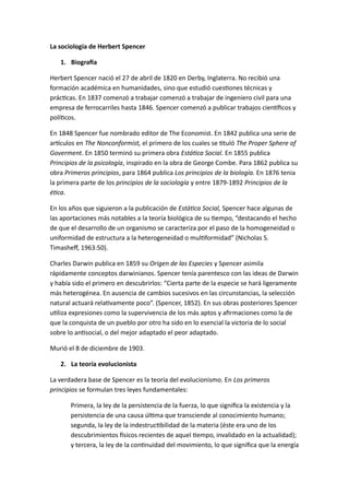 La sociología de Herbert Spencer 
1. Biografía 
Herbert Spencer nació el 27 de abril de 1820 en Derby, Inglaterra. No recibió una 
formación académica en humanidades, sino que estudió cuestiones técnicas y 
prácticas. En 1837 comenzó a trabajar comenzó a trabajar de ingeniero civil para una 
empresa de ferrocarriles hasta 1846. Spencer comenzó a publicar trabajos científicos y 
políticos. 
En 1848 Spencer fue nombrado editor de The Economist. En 1842 publica una serie de 
artículos en The Nonconformist, el primero de los cuales se tituló The Proper Sphere of 
Goverment. En 1850 terminó su primera obra Estática Social. En 1855 publica 
Principios de la psicología, inspirado en la obra de George Combe. Para 1862 publica su 
obra Primeros principios, para 1864 publica Los principios de la biología. En 1876 tenia 
la primera parte de los principios de la sociología y entre 1879-1892 Principios de la 
ética. 
En los años que siguieron a la publicación de Estática Social, Spencer hace algunas de 
las aportaciones más notables a la teoría biológica de su tiempo, “destacando el hecho 
de que el desarrollo de un organismo se caracteriza por el paso de la homogeneidad o 
uniformidad de estructura a la heterogeneidad o multiformidad” (Nicholas S. 
Timasheff, 1963:50). 
Charles Darwin publica en 1859 su Origen de las Especies y Spencer asimila 
rápidamente conceptos darwinianos. Spencer tenía parentesco con las ideas de Darwin 
y había sido el primero en descubrirlos: “Cierta parte de la especie se hará ligeramente 
más heterogénea. En ausencia de cambios sucesivos en las circunstancias, la selección 
natural actuará relativamente poco”. (Spencer, 1852). En sus obras posteriores Spencer 
utiliza expresiones como la supervivencia de los más aptos y afirmaciones como la de 
que la conquista de un pueblo por otro ha sido en lo esencial la victoria de lo social 
sobre lo antisocial, o del mejor adaptado el peor adaptado. 
Murió el 8 de diciembre de 1903. 
2. La teoría evolucionista 
La verdadera base de Spencer es la teoría del evolucionismo. En Los primeros 
principios se formulan tres leyes fundamentales: 
Primera, la ley de la persistencia de la fuerza, lo que significa la existencia y la 
persistencia de una causa última que transciende al conocimiento humano; 
segunda, la ley de la indestructibilidad de la materia (éste era uno de los 
descubrimientos físicos recientes de aquel tiempo, invalidado en la actualidad); 
y tercera, la ley de la continuidad del movimiento, lo que significa que la energía 
 