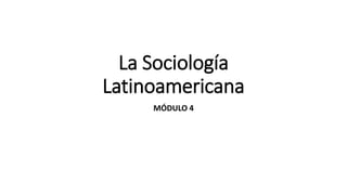 La Sociología
Latinoamericana
MÓDULO 4
 