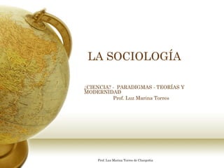 LA SOCIOLOGÍA

¿CIENCIA? - PARADIGMAS - TEORÍAS Y
MODERNIDAD
          Prof. Luz Marina Torres




    Prof. Luz Marina Torres de Chargoñia
 