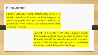 FUNDADORES 
CLAUDE-HENRY SAINT SIMON, (1760-1825). Se le 
considera uno de los fundadores de la Sociología, ya que 
aportó...