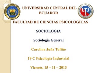 UNIVERSIDAD CENTRAL DEL
ECUADOR
FACULTAD DE CIENCIAS PSICOLOGICAS
SOCIOLOGIA
Sociología General
Carolina Juña Tufiño

19 C Psicología Industrial
Viernes, 15 – 11 – 2013

 