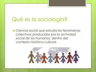 Qué es la sociología?
 Ciencia

social que estudia los fenómenos
colectivos producidos por la actividad
social de los humanos, dentro del
contexto histórico-cultural.

 