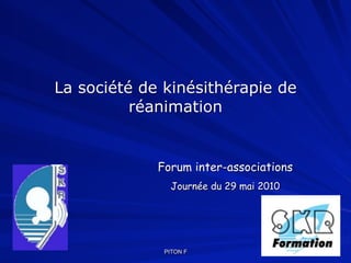 La société de kinésithérapie de
          réanimation


             Forum inter-associations
               Journée du 29 mai 2010




              PITON F
 