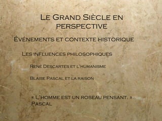 Le Grand Siècle en perspective Événements et contexte historique Les influences philosophiques René Descartes et l’humanisme Blaise Pascal et la raison « L’homme est un roseau pensant. » Pascal 