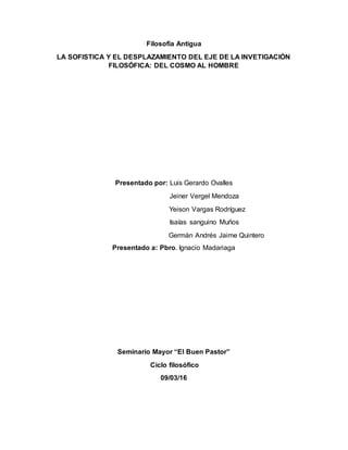 Filosofía Antigua
LA SOFISTICA Y EL DESPLAZAMIENTO DEL EJE DE LA INVETIGACIÓN
FILOSÓFICA: DEL COSMO AL HOMBRE
Presentado por: Luis Gerardo Ovalles
Jeiner Vergel Mendoza
Yeison Vargas Rodríguez
Isaías sanguino Muños
Germán Andrés Jaime Quintero
Presentado a: Pbro. Ignacio Madariaga
Seminario Mayor “El Buen Pastor”
Ciclo filosófico
09/03/16
 