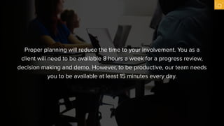 Proper planning will reduce the time to your involvement. You as a
client will need to be available 8 hours a week for a progress review,
decision making and demo. However, to be productive, our team needs
you to be available at least 15 minutes every day.
 
