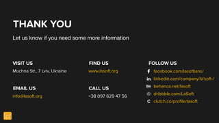 THANK YOU
Let us know if you need some more information
VISIT US
EMAIL US
FIND US
CALL US
Muchna Str., 7 Lviv, Ukraine
info@lasoft.org
www.lasoft.org
+38 097 629 47 56
FOLLOW US
facebook.com/lasoftians/
linkedin.com/company/la'soft-/
behance.net/lasoft
dribbble.com/LaSoft
clutch.co/proﬁle/lasoftС
 