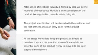 After series of meetings (usually 3-4) step by step we deﬁne
modules of the product. Module is an essential part of the
product like registration, search, admin, blog etc.
The project speciﬁcation will be shared with the customer and
the rest of the team as an entry point for the project
estimation.
At this stage we want to keep the product as simple as
possible, if we are not sure that some of the module are
essential parts of the product we try to move it to the later
stages of the delivery.
 