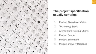 The project speciﬁcation
usually contains:
1. Product Overview / Vision
2. Technology Stack
3. Architecture Notes & Charts
4. Product Scope
5. Product Estimation
6. Product Delivery Roadmap
 