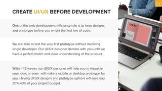 CREATE UI/UX BEFORE DEVELOPMENT
One of the web development eﬃciency rule is to have designs
and prototype before you wright the ﬁrst line of code.
We are able to test the very ﬁrst prototype without involving
single developer. Our UI/UX designer iterates with you until we
have a perfect match and clear understanding of the product.
Within 1-2 weeks our UI/UX designer will help you to visualize
your idea, or even will make a mobile or desktop prototype for
you. Having UI/UX designs and prototype upfront will save you
20%-40% of your project budget.
 