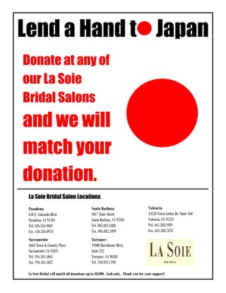 Lend a Hand t Japan
Donate at any of
our La Soie
Bridal Salons
and we will
match your
donation.
 La Soie Bridal Salon Locations
 Pasadena                                 Santa Barbara                        Valencia
 650 E. Colorado Blvd.                    1017 State Street                    24250 Town Center Dr. Suite 160
 Pasadena, CA 91101                       Santa Barbara, CA 93101              Valencia, CA 91355
 Tel. 626.356.9889                        Tel. 805.882.1888                    Tel. 661.288.1989
 Fax. 626.356.0978                        Fax. 805.882.1899                    Fax. 661.288.7878
 Sacramento                               Torrance
 2663 Town & Country Place                19800 Hawthorne Blvd.,
 Sacramento, CA 95821                     Suite 212
 Tel. 916.481.5065                        Torrance, CA 90503
 Fax. 916.481.5027                        Tel. 310.921.1198

sdfsd Bridal will match all donations up to $8,000. Cash only. Thank you for your support!
 La Soie
 