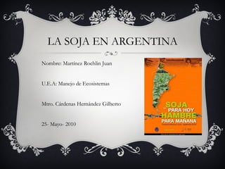LA SOJA EN ARGENTINA Nombre: Martínez Rochlin Juan U.E.A: Manejo de Ecosistemas Mtro. Cárdenas Hernández Gilberto 25- Mayo- 2010 