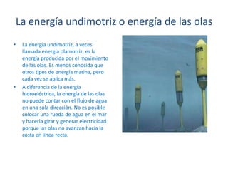 La energía undimotriz o energía de las olasLa energía undimotriz, a veces llamada energía olamotriz, es la energía producida por el movimiento de las olas. Es menos conocida que otros tipos de energía marina, pero cada vez se aplica más.A diferencia de la energía hidroeléctrica, la energía de las olas no puede contar con el flujo de agua en una sola dirección. No es posible colocar una rueda de agua en el mar y hacerla girar y generar electricidad porque las olas no avanzan hacia la costa en línea recta.