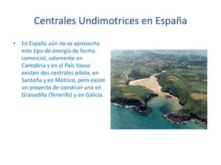Centrales Undimotrices en EspañaEn España aún no se aprovecha este tipo de energía de forma comercial, solamente en Cantabria y en el País Vasco existen dos centrales piloto, en Santoña y en Motrico, pero existe un proyecto de construir una en Granadilla (Tenerife) y en Galicia.