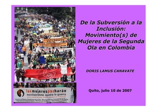 DORIS LAMUS CANAVATEDORIS LAMUS CANAVATE
Quito, julio 10 de 2007
De la SubversiDe la Subversióón a lan a la
InclusiInclusióón:n:
Movimiento(sMovimiento(s) de) de
Mujeres de la SegundaMujeres de la Segunda
Ola en ColombiaOla en Colombia
 