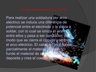 Principio de soldadura por arco eléctrico
Para realizar una soldadura por arco
eléctrico se induce una diferencia de
potencial entre el electrodo y la pieza a
soldar, con lo cual se ioniza el aire
entre ellos y pasa a ser conductor, de
modo que se cierra el circuito y se crea
el arco eléctrico. El calor del arco funde
parcialmente el material de base y
funde el material de aporte, el cual se
deposita y crea el cordón de soldadura.
 