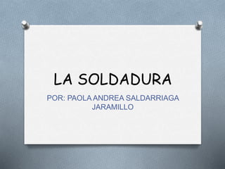 LA SOLDADURA
POR: PAOLA ANDREA SALDARRIAGA
JARAMILLO
 