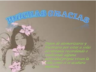 Dejen de atemorizarse y frustrarse por estar a solas diviértanse recordando o realizando alguna actividad propia vivan la vida como si se acabara mañana. 