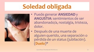 Soledad obligada
• Puede generar ANSIEDAD y
ANGUSTIA: sentimientos de ser
abandonado/a, nostalgia, tristeza,
dolor.
• Después de una muerte de
alguien querido, una separación o
pérdida de un status (jubilación).
(Duelo)*
Laura Royo, PsicoAyudarTeOnline.es

11

 