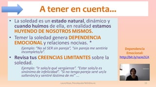 A tener en cuenta...
• La soledad es un estado natural, dinámico y
cuando huimos de ella, en realidad estamos
HUYENDO DE NOSOTROS MISMOS.
• Temer la soledad genera DEPENDENCIA
EMOCIONAL y relaciones nocivas. *
Ejemplo: “No sé SER sin pareja”, “sin pareja me sentiría
incompleto/a”.

• Revisa tus CREENCIAS LIMITANTES sobre la
soledad.

Dependencia
Emocional:
http://bit.ly/1aJeZGX

Ejemplo: “Ir solo/a qué vergüenza”. “Estar solo/a es
sinónimo de infelicidad”. “Si no tengo pareja seré un/a
solterón/a y sentiré lástima de mi” ...
Laura Royo, PsicoAyudarTeOnline.es

15

 