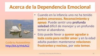 Acerca de la Dependencia Emocional

Cuida tu Autoestima:
http://bit.ly/1fn6AGZ

• Cuando en la infancia uno no ha tenido
padres amorosos. Reconocimiento y
apoyo. Puede sentir una profunda
soledad difícil de manejar y un profundo
temor al abandono.
• Esto puede llevar a querer agradar a
toda costa para recibir amor y en la edad
adulta pueden mantenerse relaciones
frustrantes y nocivas, por este temor.
Laura Royo, PsicoAyudarTeOnline.es

16

 