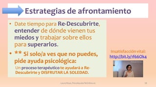 Estrategias de afrontamiento
• Date tiempo para Re-Descubrirte,

entender de dónde vienen tus
miedos y trabajar sobre ellos
para superarlos.
• ** Si solo/a ves que no puedes,
pide ayuda psicológica:

Insatisfacción vital:
http://bit.ly/1f66Ok4

Un proceso terapéutico te ayudará a ReDescubrirte y DISFRUTAR LA SOLEDAD.
Laura Royo, PsicoAyudarTeOnline.es

18

 