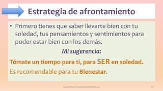 Estrategia de afrontamiento
• Primero tienes que saber llevarte bien con tu
soledad, tus pensamientos y sentimientos para
poder estar bien con los demás.
Mi sugerencia:
Tómate un tiempo para ti, para SER en soledad.
Es recomendable para tu Bienestar.
Laura Royo, PsicoAyudarTeOnline.es

21

 