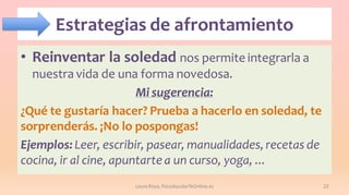 Estrategias de afrontamiento
• Reinventar la soledad nos permite integrarla a
nuestra vida de una forma novedosa.
Mi sugerencia:
¿Qué te gustaría hacer? Prueba a hacerlo en soledad, te
sorprenderás. ¡No lo pospongas!
Ejemplos: Leer, escribir, pasear, manualidades, recetas de
cocina, ir al cine, apuntarte a un curso, yoga, ...
Laura Royo, PsicoAyudarTeOnline.es

22

 