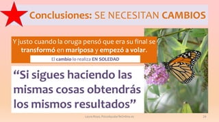 Conclusiones: SE NECESITAN CAMBIOS
Y justo cuando la oruga pensó que era su final se
transformó en mariposa y empezó a volar.
El cambio lo realiza EN SOLEDAD

“Si sigues haciendo las
mismas cosas obtendrás
los mismos resultados”
Laura Royo, PsicoAyudarTeOnline.es

24

 