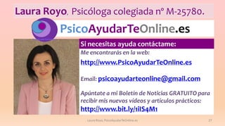 Laura Royo, Psicóloga colegiada nº M-25780.

PsicoAyudarTeOnline.es
Si necesitas ayuda contáctame:
Me encontrarás en la web:

http://www.PsicoAyudarTeOnline.es
Email: psicoayudarteonline@gmail.com

Apúntate a mi Boletín de Noticias GRATUITO para
recibir mis nuevos vídeos y artículos prácticos:

http://www.bit.ly/1iIS4M1
Laura Royo, PsicoAyudarTeOnline.es

27

 