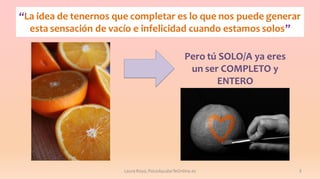 “La idea de tenernos que completar es lo que nos puede generar
esta sensación de vacío e infelicidad cuando estamos solos”
Pero tú SOLO/A ya eres
un ser COMPLETO y
ENTERO

Laura Royo, PsicoAyudarTeOnline.es

3

 