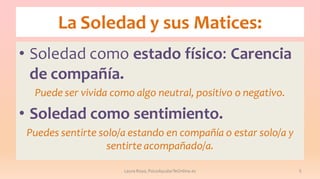 La Soledad y sus Matices:
• Soledad como estado físico: Carencia
de compañía.
Puede ser vivida como algo neutral, positivo o negativo.

• Soledad como sentimiento.
Puedes sentirte solo/a estando en compañía o estar solo/a y
sentirte acompañado/a.
Laura Royo, PsicoAyudarTeOnline.es

5

 