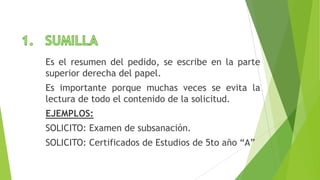 Es el resumen del pedido, se escribe en la parte
superior derecha del papel.
Es importante porque muchas veces se evita la
lectura de todo el contenido de la solicitud.
EJEMPLOS:
SOLICITO: Examen de subsanación.
SOLICITO: Certificados de Estudios de 5to año “A”
 