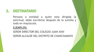Persona o entidad a quien esta dirigida la
solicitud, debe escribirse después de la sumilla y
todo en mayúscula.
EJEMPLOS:
SEÑOR DIRECTOR DEL COLEGIO JUAN XXIII
SEÑOR ALCALDE DEL DISTRITO DE CHANCHAMAYO
 