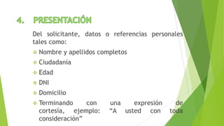Del solicitante, datos o referencias personales
tales como:
 Nombre y apellidos completos
 Ciudadanía
 Edad
 DNI
 Domicilio
 Terminando con una expresión de
cortesía, ejemplo: “A usted con toda
consideración”
 