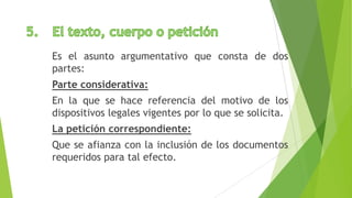 Es el asunto argumentativo que consta de dos
partes:
Parte considerativa:
En la que se hace referencia del motivo de los
dispositivos legales vigentes por lo que se solicita.
La petición correspondiente:
Que se afianza con la inclusión de los documentos
requeridos para tal efecto.
 