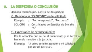 Llamado también pie. Consta de dos partes:
a). Menciona lo “EXPUESTO” en la solicitud:
Ejemplo : “Por lo expuesto”, “Por tanto”
SOLICITO : Certificados de Estudios de 5to año
“A”
b). Expresiones de agradecimiento:
Por la atención que se dé al documento y se termina
haciendo mención a la justicia.
Ejemplo: “A usted solicito atender a mi solicitud
por ser de justicia”.
 