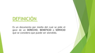 DEFINICIÓN
Es un documento por medio del cual se pide el
goce de un DERECHO, BENEFICIO o SERVICIO
que se considera que puede ser atendido.
 