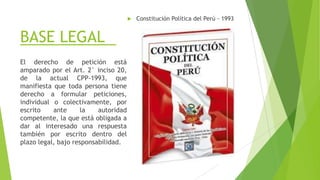 BASE LEGAL
 Constitución Política del Perú - 1993
El derecho de petición está
amparado por el Art. 2° inciso 20,
de la actual CPP-1993, que
manifiesta que toda persona tiene
derecho a formular peticiones,
individual o colectivamente, por
escrito ante la autoridad
competente, la que está obligada a
dar al interesado una respuesta
también por escrito dentro del
plazo legal, bajo responsabilidad.
 