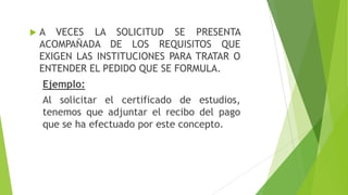  A VECES LA SOLICITUD SE PRESENTA
ACOMPAÑADA DE LOS REQUISITOS QUE
EXIGEN LAS INSTITUCIONES PARA TRATAR O
ENTENDER EL PEDIDO QUE SE FORMULA.
Ejemplo:
Al solicitar el certificado de estudios,
tenemos que adjuntar el recibo del pago
que se ha efectuado por este concepto.
 