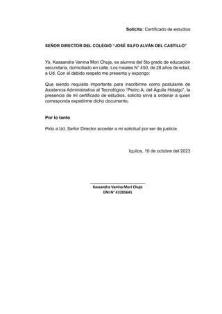 Solicito: Certificado de estudios
SEÑOR DIRECTOR DEL COLEGIO “JOSÉ SILFO ALVÁN DEL CASTILLO”
Yo, Kassandra Vanina Mori Chuje, ex alumna del 5to grado de educación
secundaria, domiciliado en calle. Los rosales N° 450, de 28 años de edad,
a Ud. Con el debido respeto me presento y expongo:
Que siendo requisito importante para inscribirme como postulante de
Asistencia Administrativa al Tecnológico “Pedro A. del Águila Hidalgo”, la
presencia de mi certificado de estudios, solicito sirva a ordenar a quien
corresponda expedirme dicho documento.
Por lo tanto
Pido a Ud. Señor Director acceder a mi solicitud por ser de justicia.
Iquitos, 10 de octubre del 2023
___________________________
Kassandra Vanina Mori Chuje
DNI N° 43285641
 